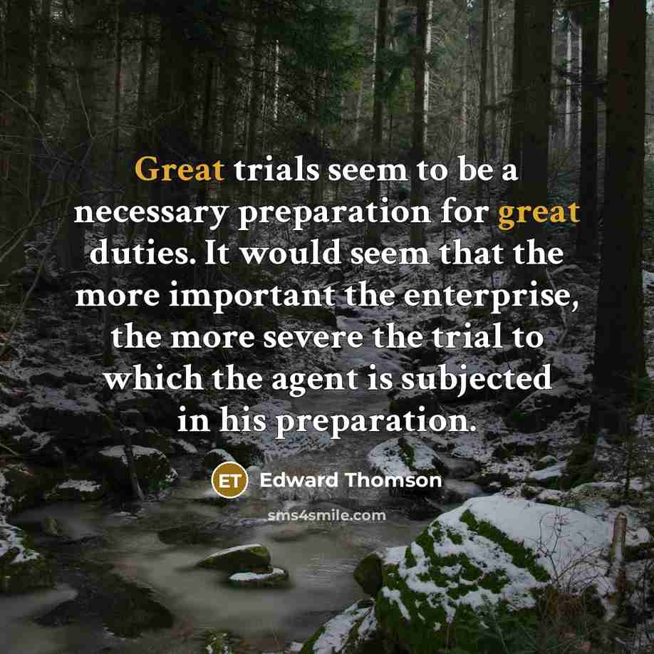 “Great trials seem to be a necessary preparation for great duties. It would seem that the more important the enterprise, the more severe the trial to which the agent is subjected in his preparation.” quote by Edward Thomson