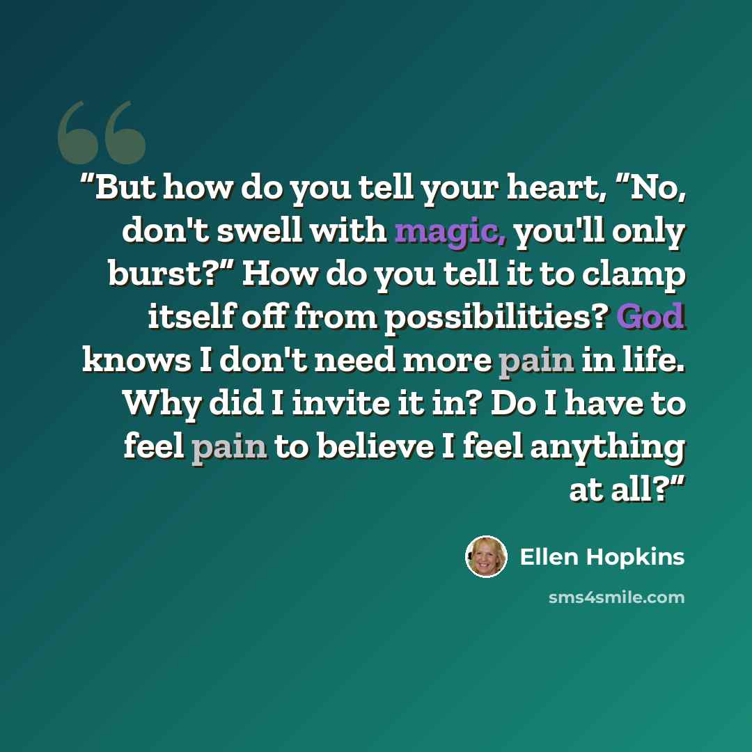 “But how do you tell your heart, “No, don't swell with magic, you'll only burst?” How do you tell it to clamp itself off from possibilities? God knows I don't need more pain in life. Why did I invite it in? Do I have to feel pain to believe I feel anything at all?” quote by Ellen Hopkins