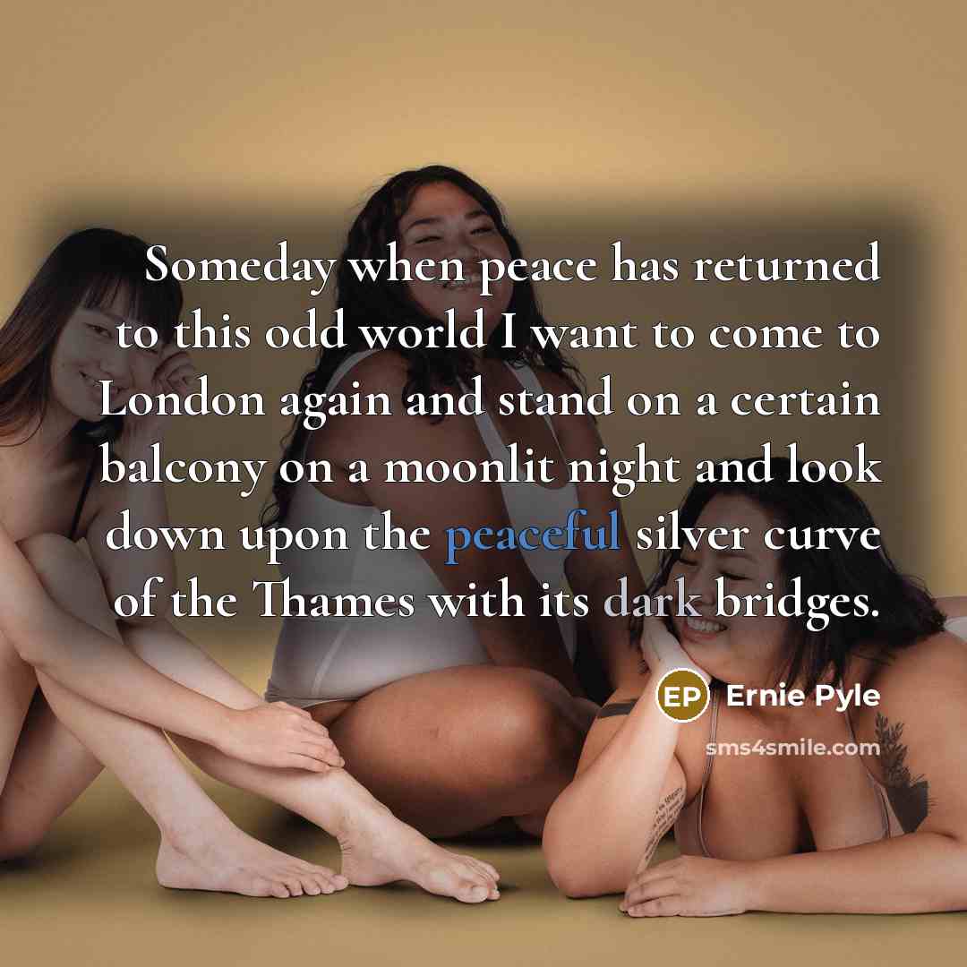 “Someday when peace has returned to this odd world I want to come to London again and stand on a certain balcony on a moonlit night and look down upon the peaceful silver curve of the Thames with its dark bridges.” quote by Ernie Pyle