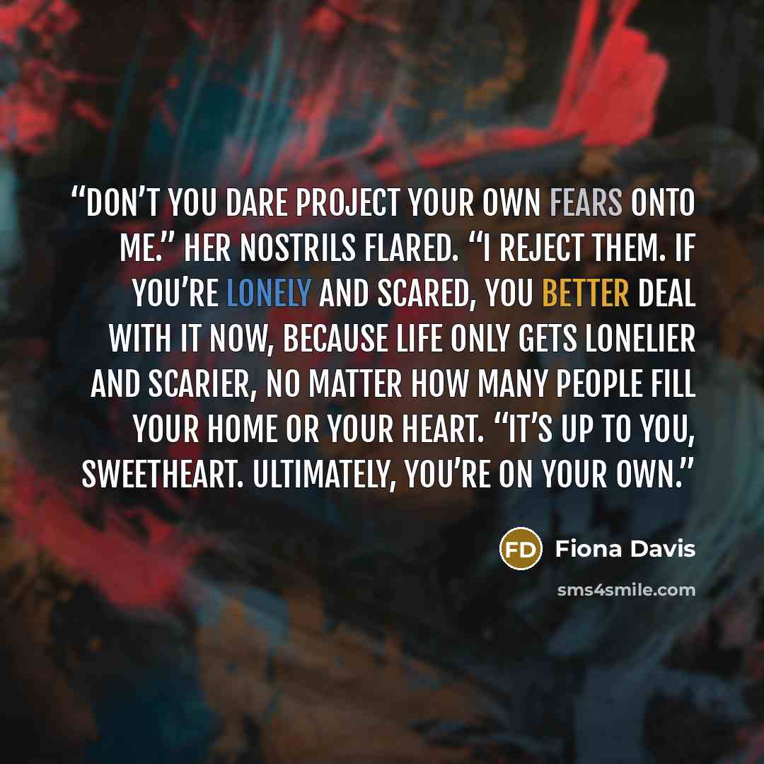 “Don’t you dare project your own fears onto me.” Her nostrils flared. “I reject them. If you’re lonely and scared, you better deal with it now, because life only gets lonelier and scarier, no matter how many people fill your home or your heart. “It’s up to you, sweetheart. Ultimately, you’re on…” quote by Fiona Davis