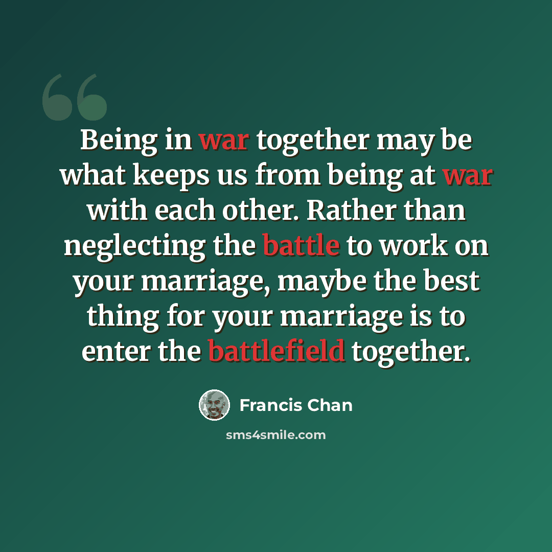 “Being in war together may be what keeps us from being at war with each other. Rather than neglecting the battle to work on your marriage, maybe the best thing for your marriage is to enter the battlefield together.” quote by Francis Chan