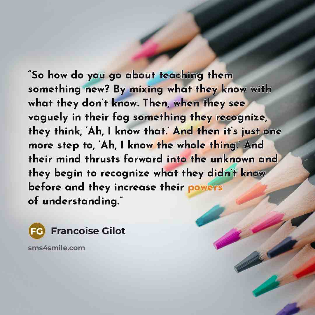 “So how do you go about teaching them something new? By mixing what they know with what they don’t know. Then, when they see vaguely in their fog something they recognize, they think, ‘Ah, I know that.’ And then it’s just one more step to, ‘Ah, I know the whole thing.’ And their mind thrusts…” quote by Françoise Gilot