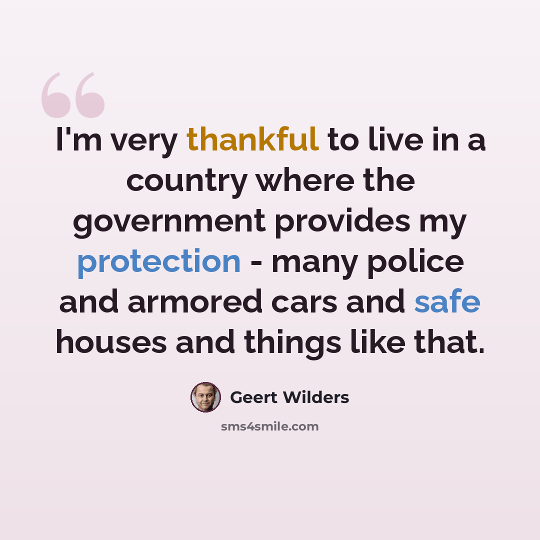 “I'm very thankful to live in a country where the government provides my protection - many police and armored cars and safe houses and things like that.” quote by Geert Wilders