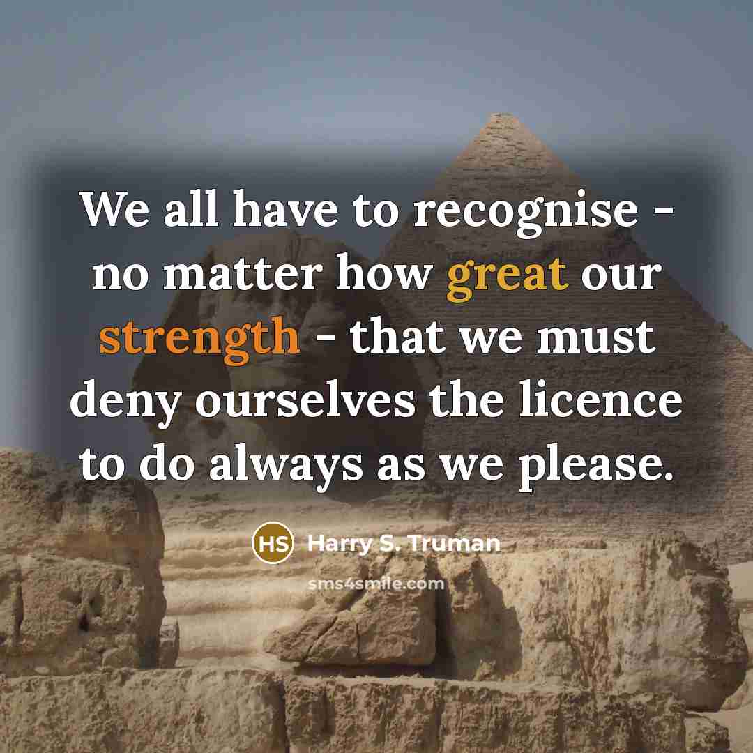 “We all have to recognise - no matter how great our strength - that we must deny ourselves the licence to do always as we please.” quote by Harry S. Truman