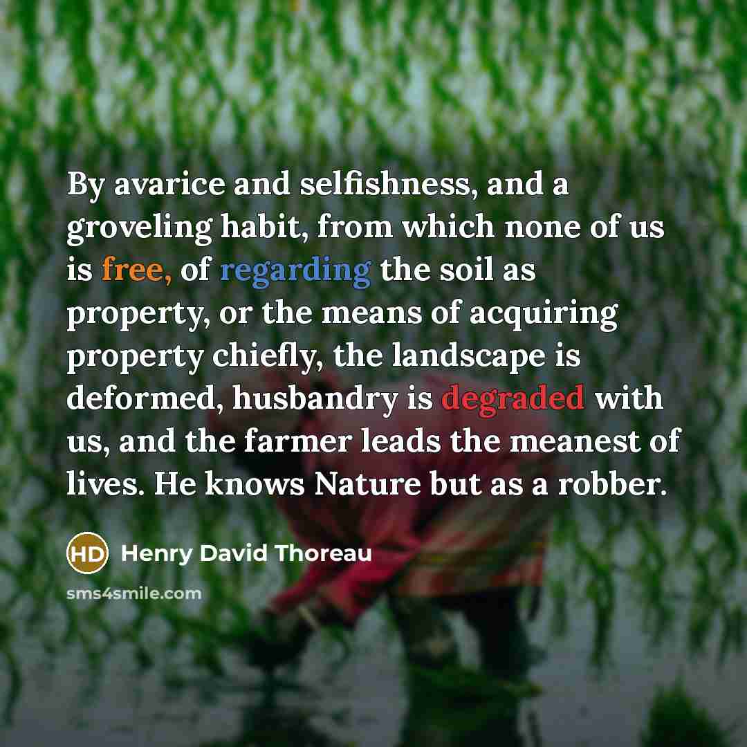 “By avarice and selfishness, and a groveling habit, from which none of us is free, of regarding the soil as property, or the means of acquiring property chiefly, the landscape is deformed, husbandry is degraded with us, and the farmer leads the meanest of lives. He knows Nature but as a robber.” quote by Henry David Thoreau