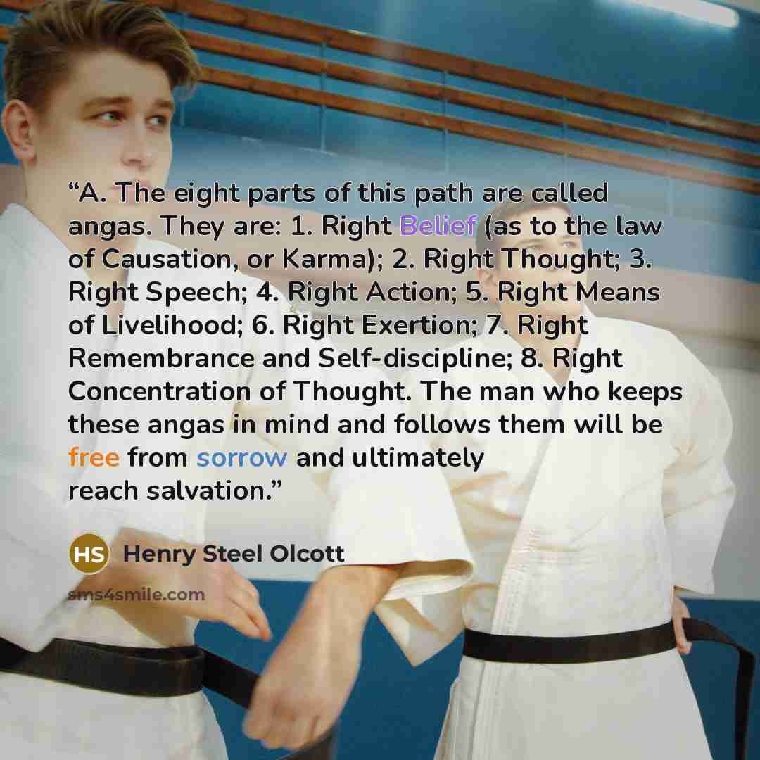 “A. The eight parts of this path are called angas. They are: 1. Right Belief (as to the law of Causation, or Karma); 2. Right Thought; 3. Right Speech; 4. Right Action; 5. Right Means of Livelihood; 6. Right Exertion; 7. Right Remembrance and Self-discipline; 8. Right Concentration of Thought. The…” quote by Henry Steel Olcott