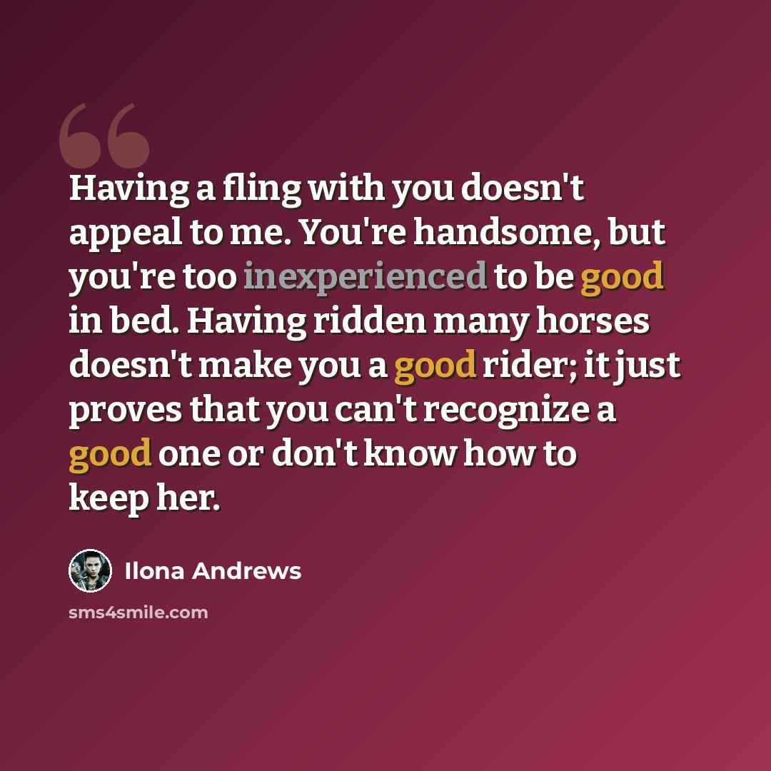 “Having a fling with you doesn't appeal to me. You're handsome, but you're too inexperienced to be good in bed. Having ridden many horses doesn't make you a good rider; it just proves that you can't recognize a good one or don't know how to keep her.” quote by Ilona Andrews