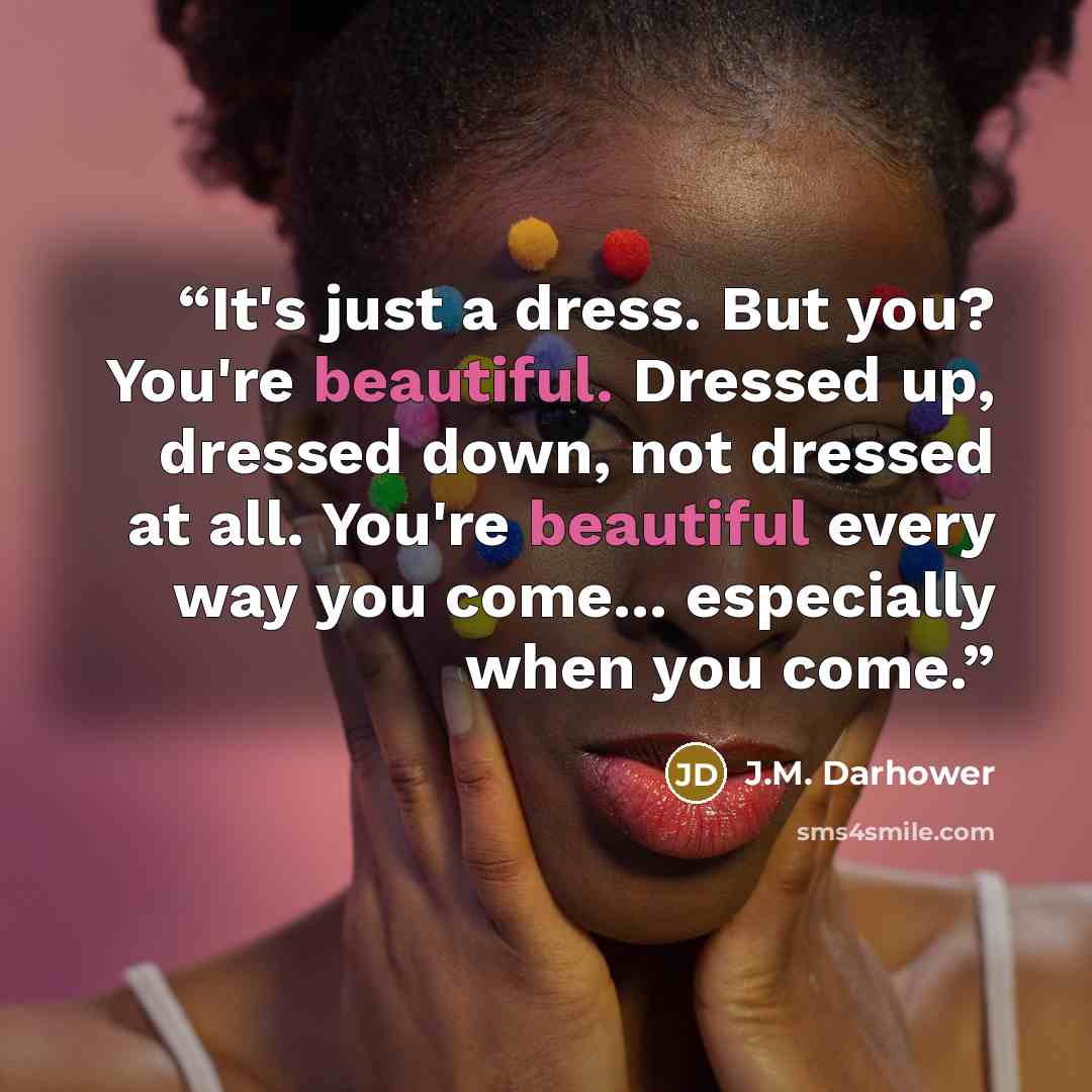 “It's just a dress. But you? You're beautiful. Dressed up, dressed down, not dressed at all. You're beautiful every way you come... especially when you come.” quote by J.M. Darhower