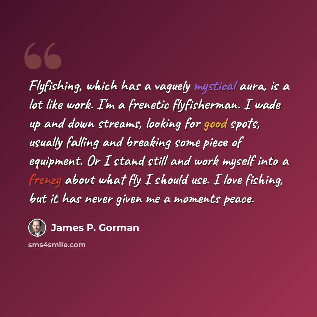 “Flyfishing, which has a vaguely mystical aura, is a lot like work. I'm a frenetic flyfisherman. I wade up and down streams, looking for good spots, usually falling and breaking some piece of equipment. Or I stand still and work myself into a frenzy about what fly I should use. I love fishing, but…” quote by James P. Gorman