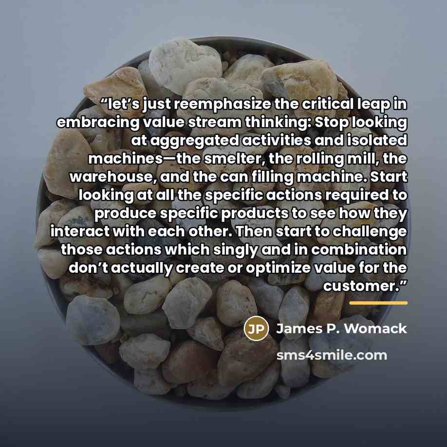 “let’s just reemphasize the critical leap in embracing value stream thinking: Stop looking at aggregated activities and isolated machines—the smelter, the rolling mill, the warehouse, and the can filling machine. Start looking at all the specific actions required to produce specific products to see…” quote by James P. Womack