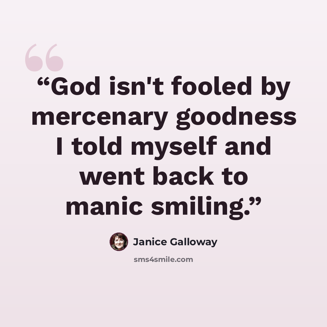 “God isn't fooled by mercenary goodness I told myself and went back to manic smiling.” quote by Janice Galloway