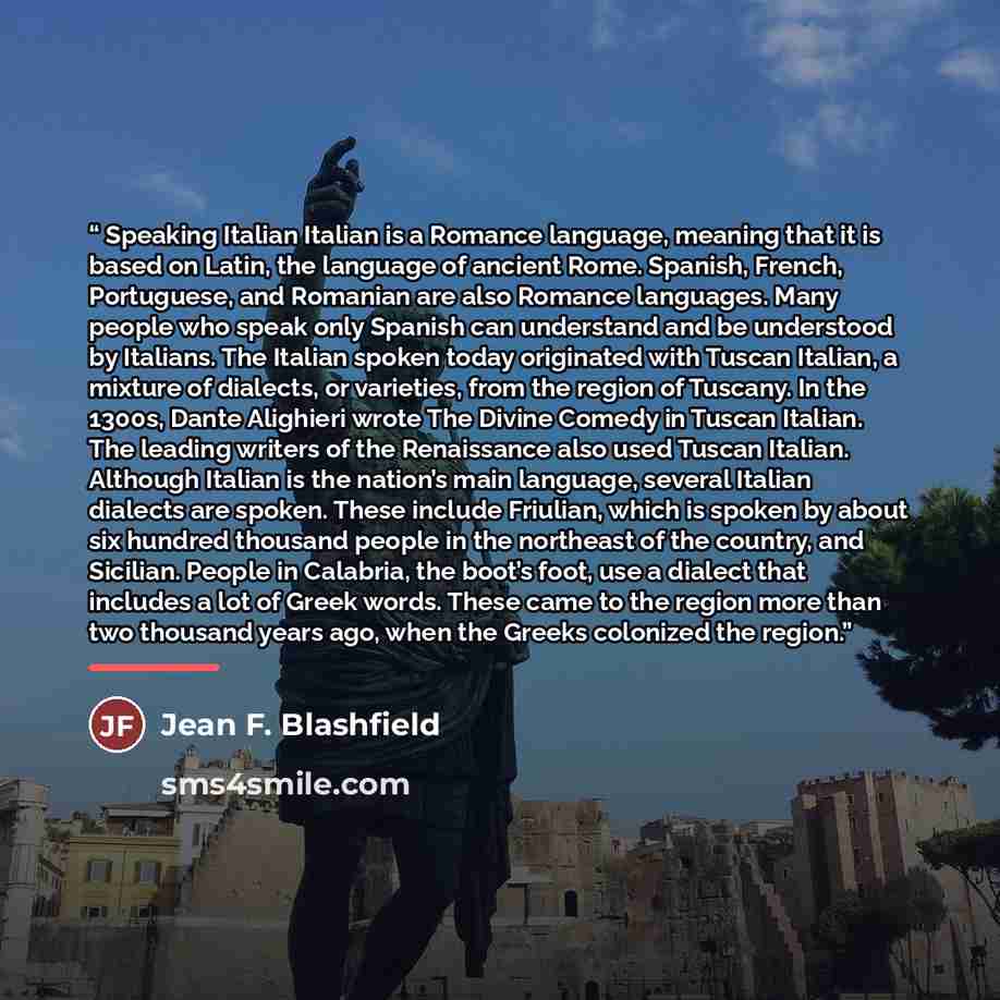 “Speaking Italian Italian is a Romance language, meaning that it is based on Latin, the language of ancient Rome. Spanish, French, Portuguese, and Romanian are also Romance languages. Many people who speak only Spanish can understand and be understood by Italians. The Italian spoken today…” quote by Jean F. Blashfield