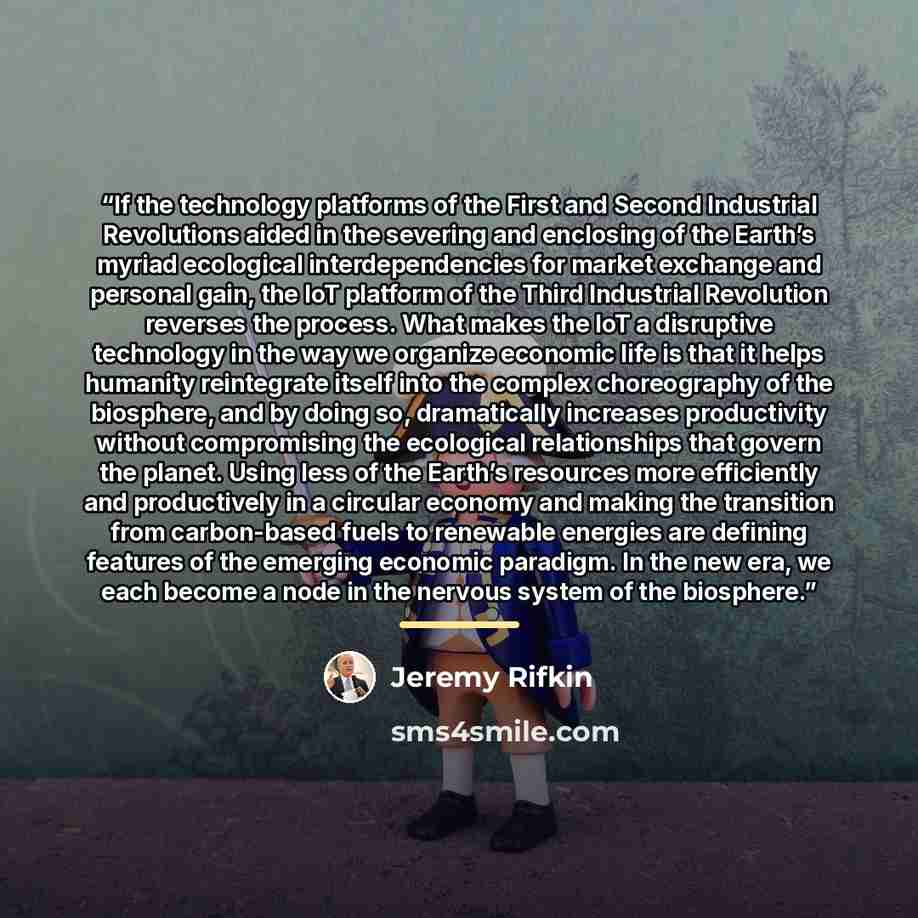 “If the technology platforms of the First and Second Industrial Revolutions aided in the severing and enclosing of the Earth’s myriad ecological interdependencies for market exchange and personal gain, the IoT platform of the Third Industrial Revolution reverses the process. What makes the IoT a…” quote by Jeremy Rifkin