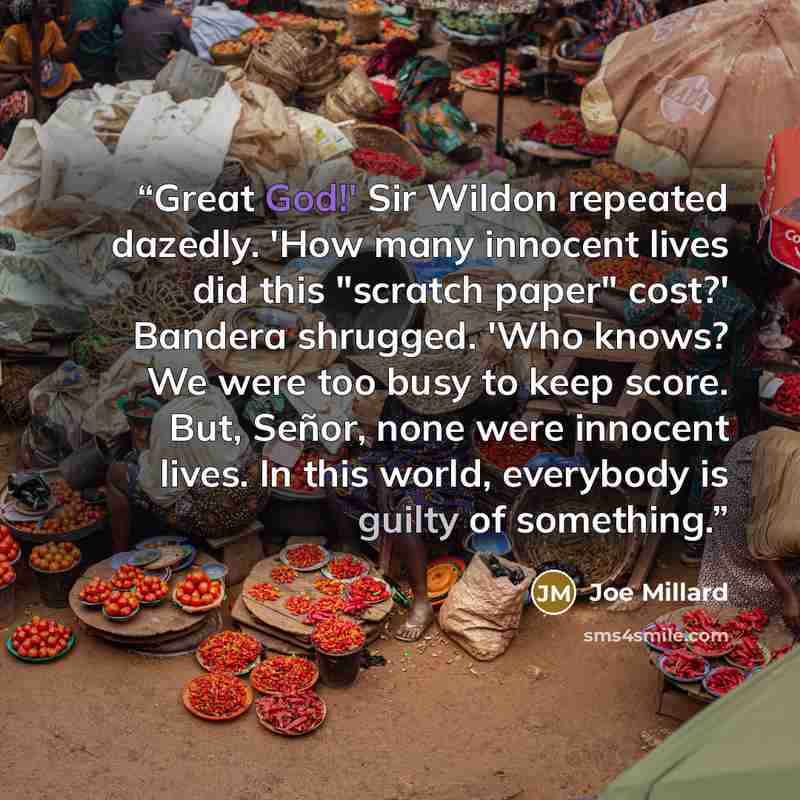“Great God!' Sir Wildon repeated dazedly. 'How many innocent lives did this "scratch paper" cost?' Bandera shrugged. 'Who knows? We were too busy to keep score. But, Señor, none were innocent lives. In this world, everybody is guilty of something.” quote by Joe Millard