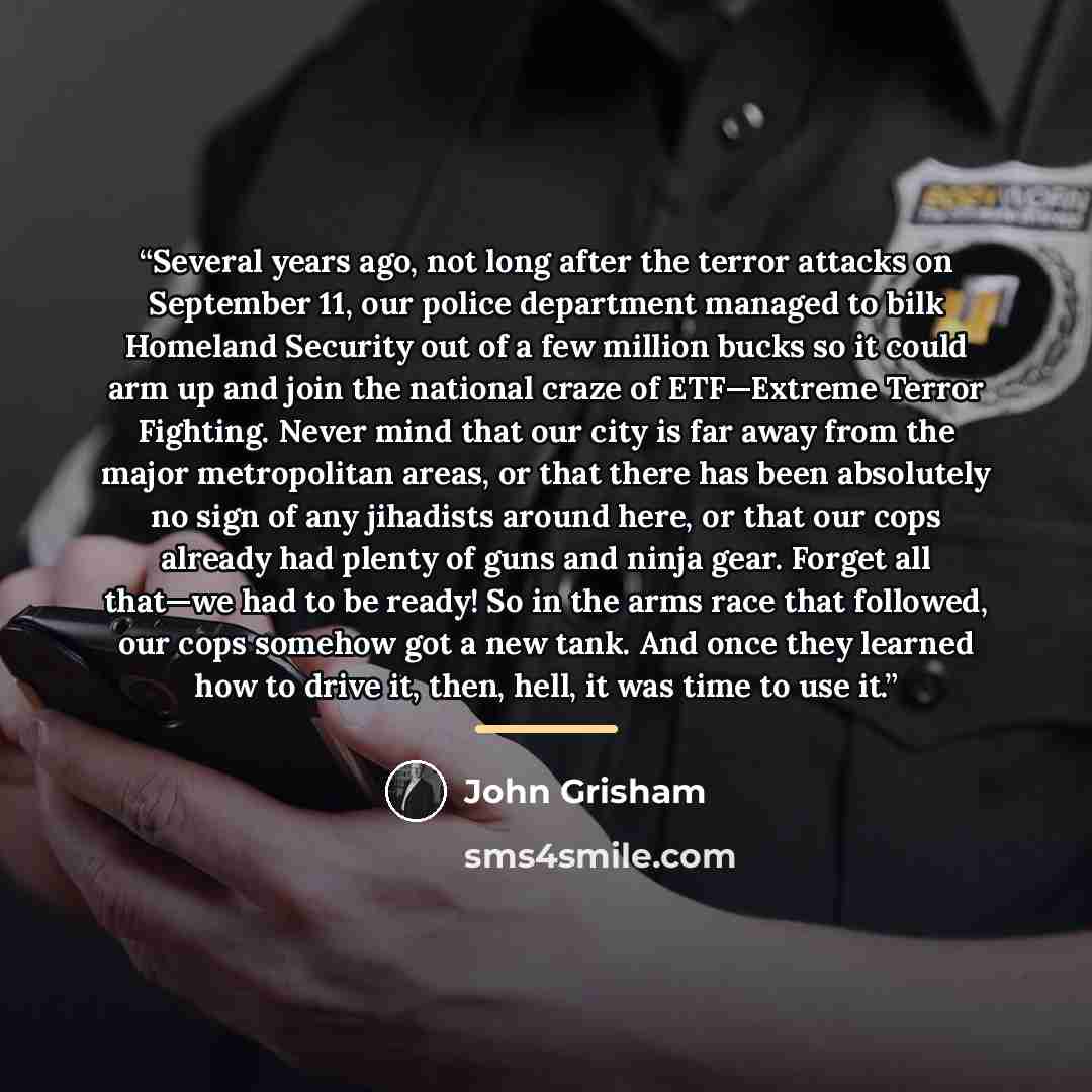“Several years ago, not long after the terror attacks on September 11, our police department managed to bilk Homeland Security out of a few million bucks so it could arm up and join the national craze of ETF—Extreme Terror Fighting. Never mind that our city is far away from the major metropolitan…” quote by John Grisham