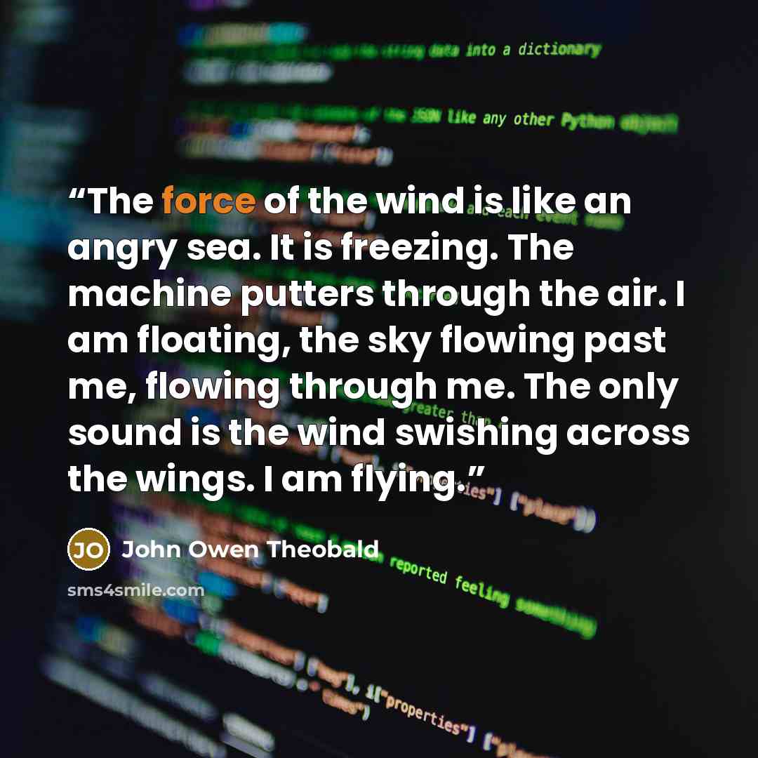 “The force of the wind is like an angry sea. It is freezing. The machine putters through the air. I am floating, the sky flowing past me, flowing through me. The only sound is the wind swishing across the wings. I am flying.” quote by John Owen Theobald