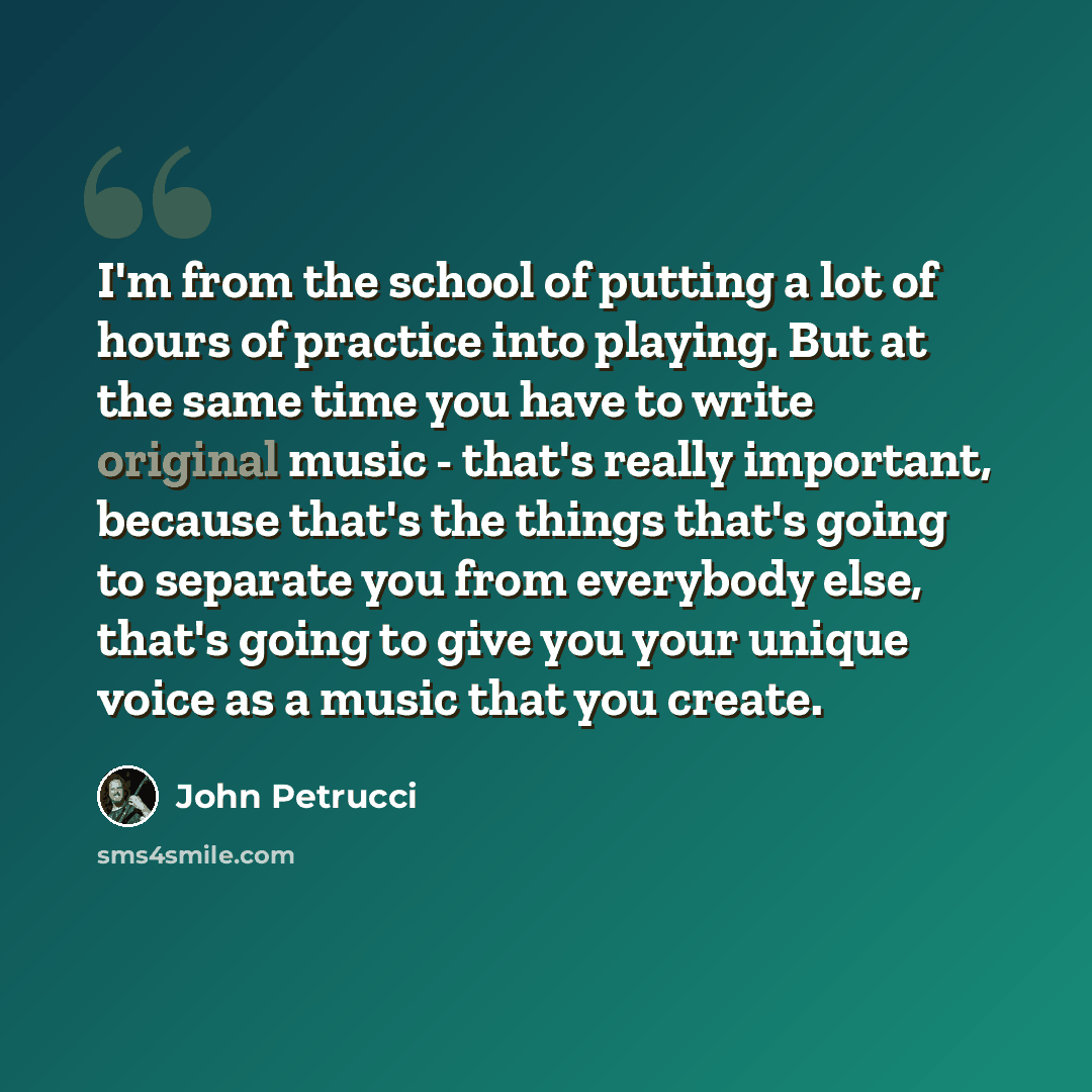 “I'm from the school of putting a lot of hours of practice into playing. But at the same time you have to write original music - that's really important, because that's the things that's going to separate you from everybody else, that's going to give you your unique voice as a music that you create.” quote by John Petrucci