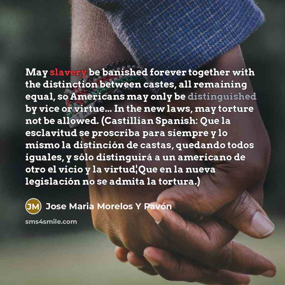 “May slavery be banished forever together with the distinction between castes, all remaining equal, so Americans may only be distinguished by vice or virtue... In the new laws, may torture not be allowed. (Castillian Spanish: Que la esclavitud se proscriba para siempre y lo mismo la distinción de…” quote by Jose Maria Morelos Y Pavón