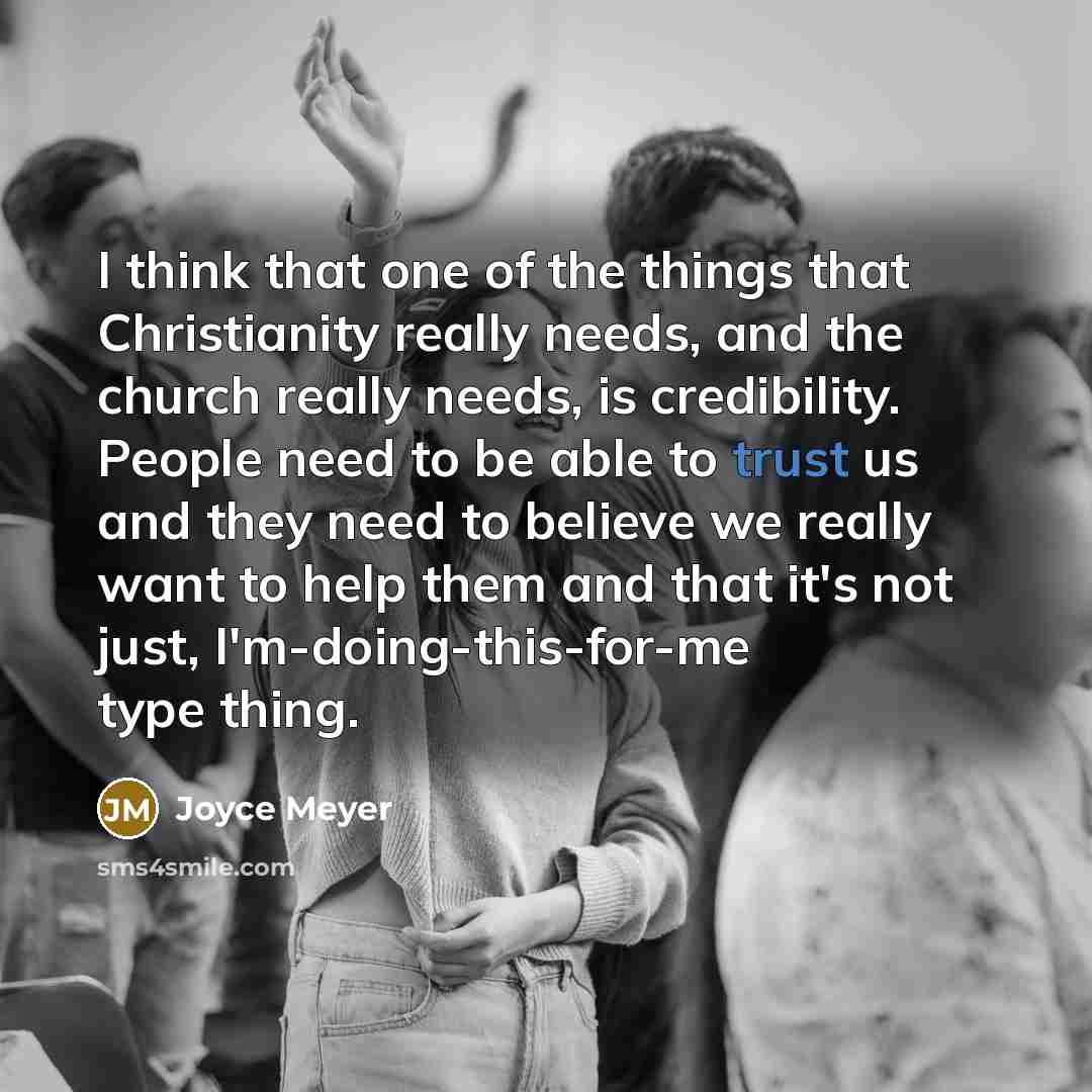 “I think that one of the things that Christianity really needs, and the church really needs, is credibility. People need to be able to trust us and they need to believe we really want to help them and that it's not just, I'm-doing-this-for-me type thing.” quote by Joyce Meyer