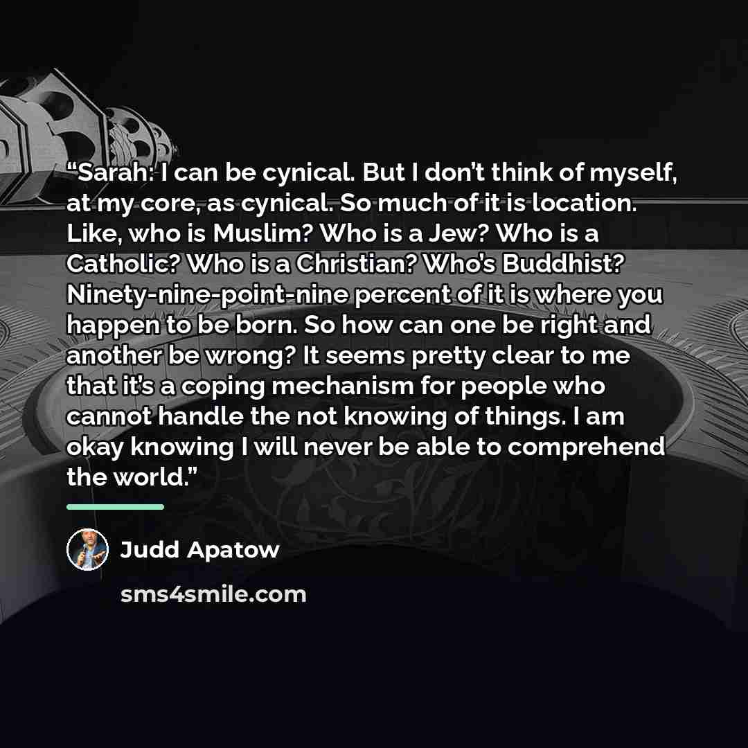 “Sarah: I can be cynical. But I don’t think of myself, at my core, as cynical. So much of it is location. Like, who is Muslim? Who is a Jew? Who is a Catholic? Who is a Christian? Who’s Buddhist? Ninety-nine-point-nine percent of it is where you happen to be born. So how can one be right and…” quote by Judd Apatow