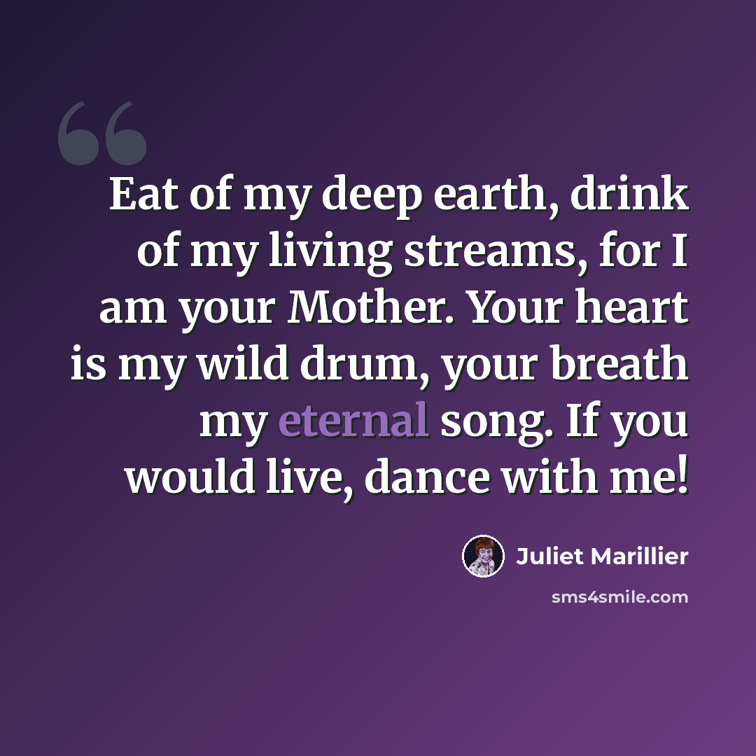“Eat of my deep earth, drink of my living streams, for I am your Mother. Your heart is my wild drum, your breath my eternal song. If you would live, dance with me!” quote by Juliet Marillier