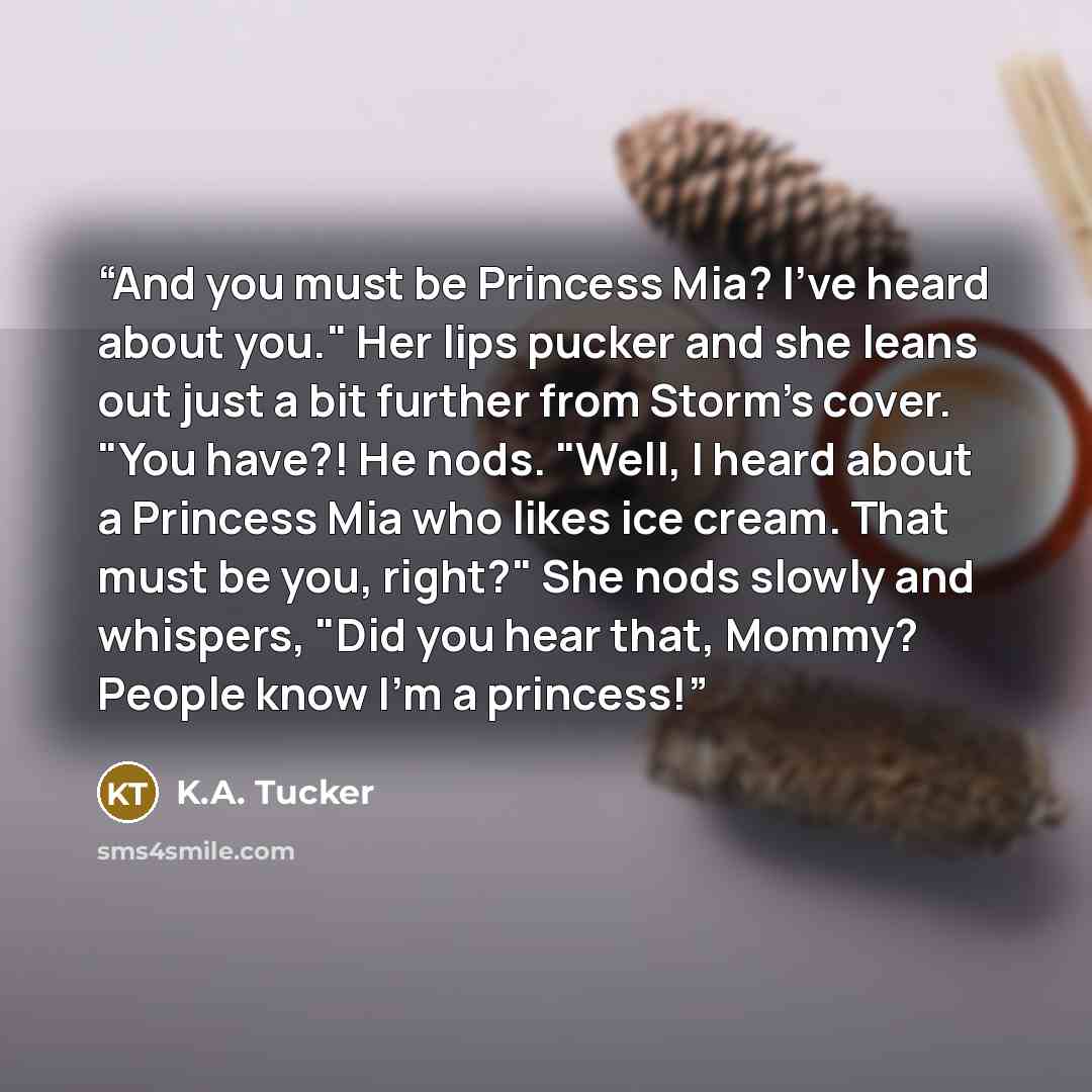 “And you must be Princess Mia? I've heard about you." Her lips pucker and she leans out just a bit further from Storm's cover. "You have?! He nods. "Well, I heard about a Princess Mia who likes ice cream. That must be you, right?" She nods slowly and whispers, "Did you hear that, Mommy? People know…” quote by K.A. Tucker