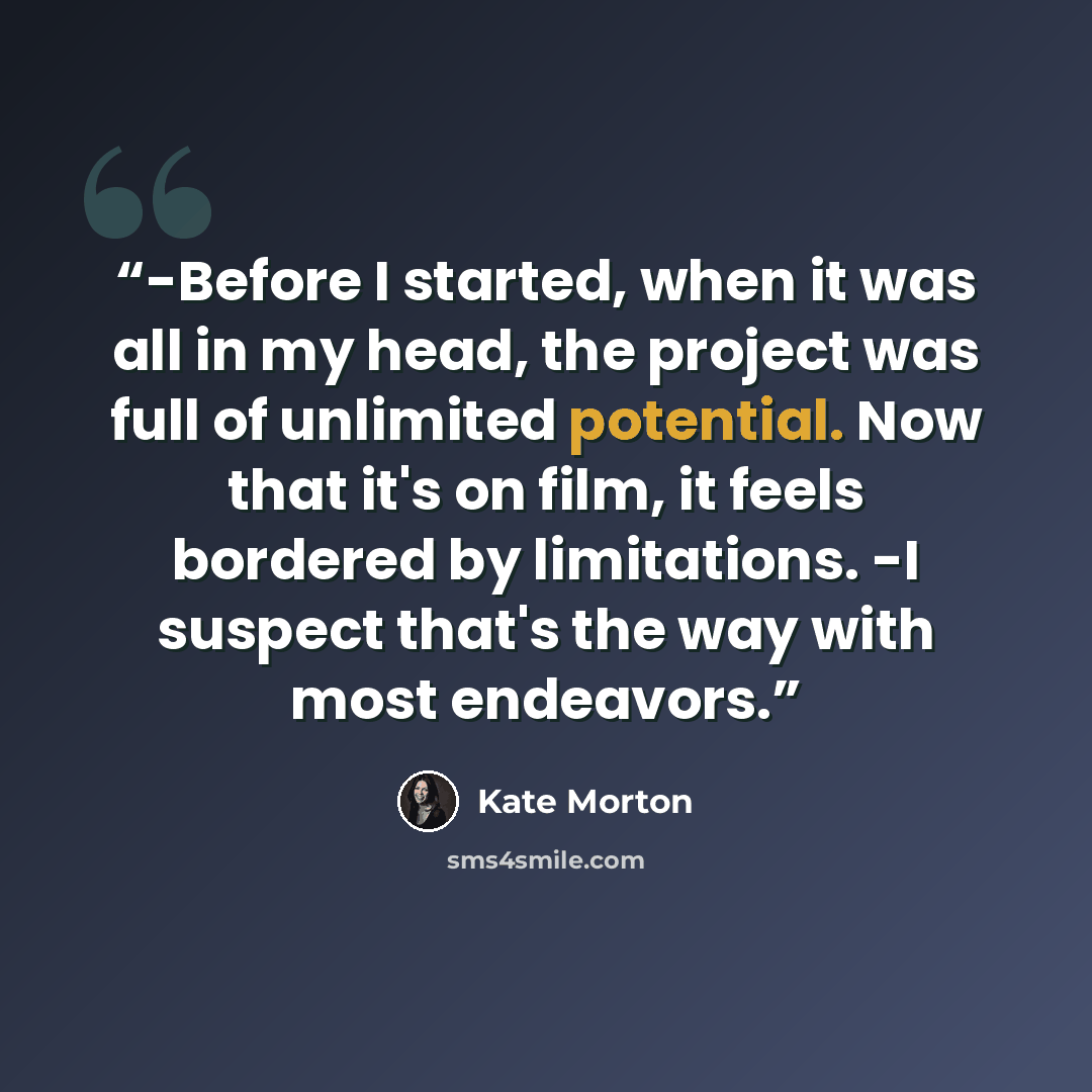 “-Before I started, when it was all in my head, the project was full of unlimited potential. Now that it's on film, it feels bordered by limitations. -I suspect that's the way with most endeavors.” quote by Kate Morton
