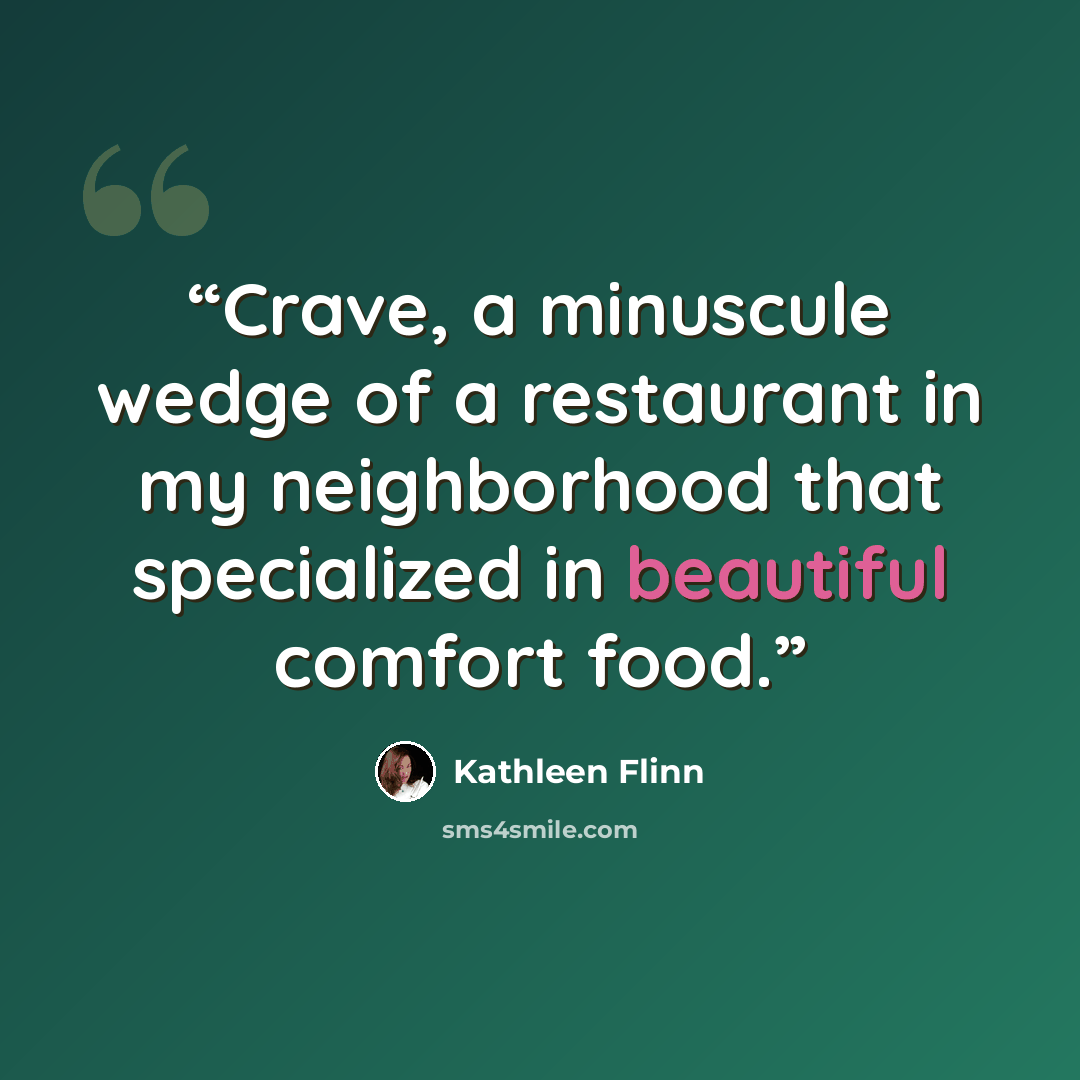 “Crave, a minuscule wedge of a restaurant in my neighborhood that specialized in beautiful comfort food.” quote by Kathleen Flinn