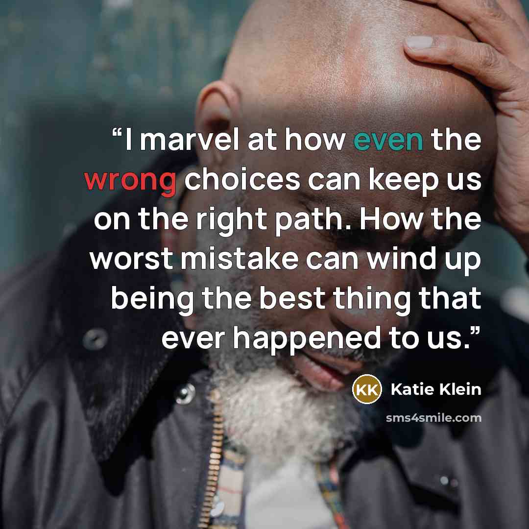 “I marvel at how even the wrong choices can keep us on the right path. How the worst mistake can wind up being the best thing that ever happened to us.” quote by Katie Klein