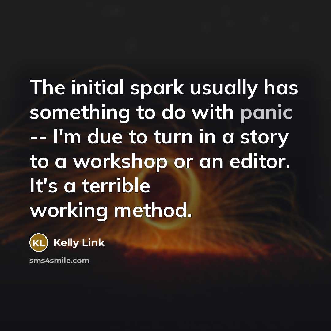 “The initial spark usually has something to do with panic -- I'm due to turn in a story to a workshop or an editor. It's a terrible working method.” quote by Kelly Link