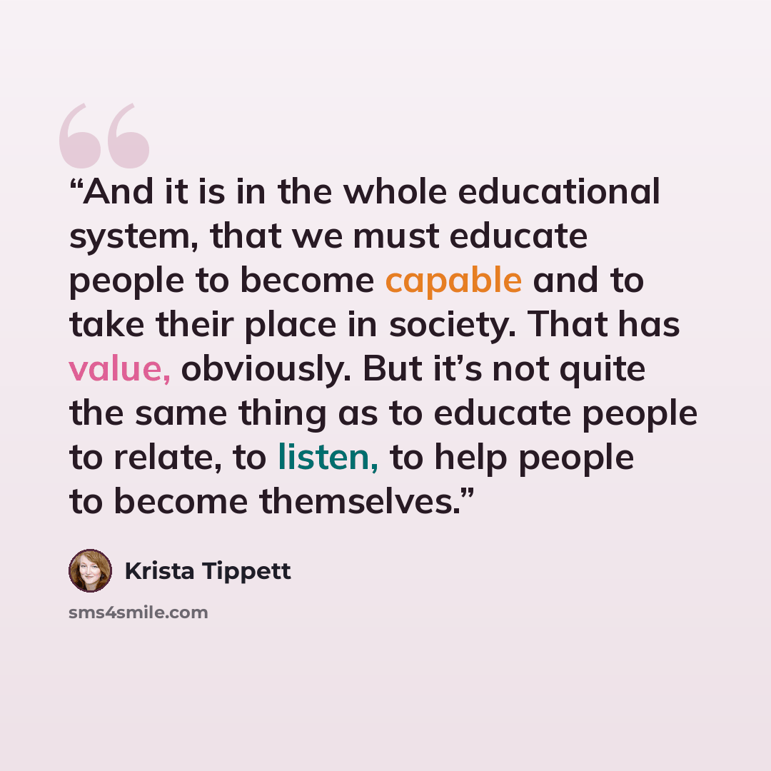 “And it is in the whole educational system, that we must educate people to become capable and to take their place in society. That has value, obviously. But it’s not quite the same thing as to educate people to relate, to listen, to help people to become themselves.” quote by Krista Tippett