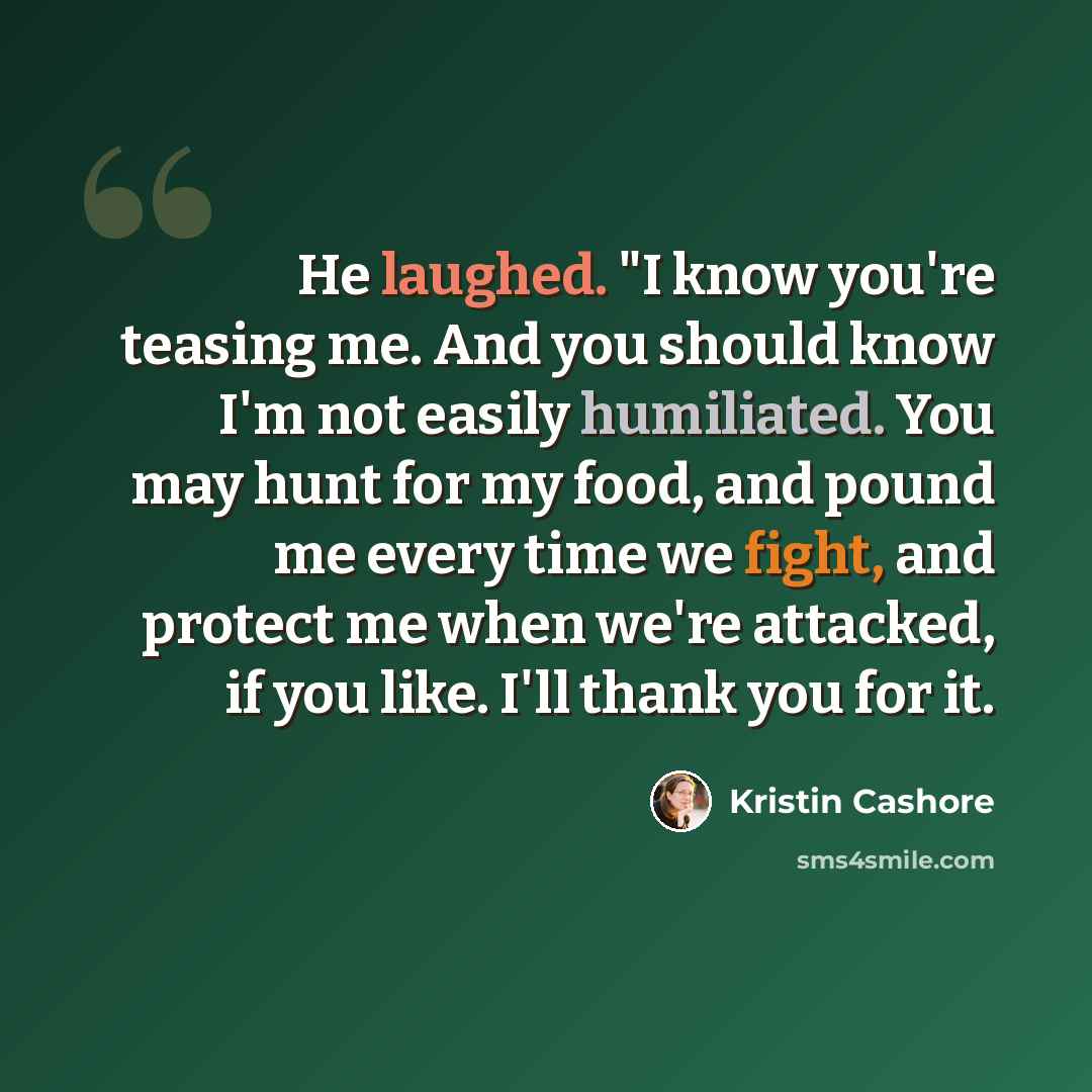 “He laughed. "I know you're teasing me. And you should know I'm not easily humiliated. You may hunt for my food, and pound me every time we fight, and protect me when we're attacked, if you like. I'll thank you for it.” quote by Kristin Cashore