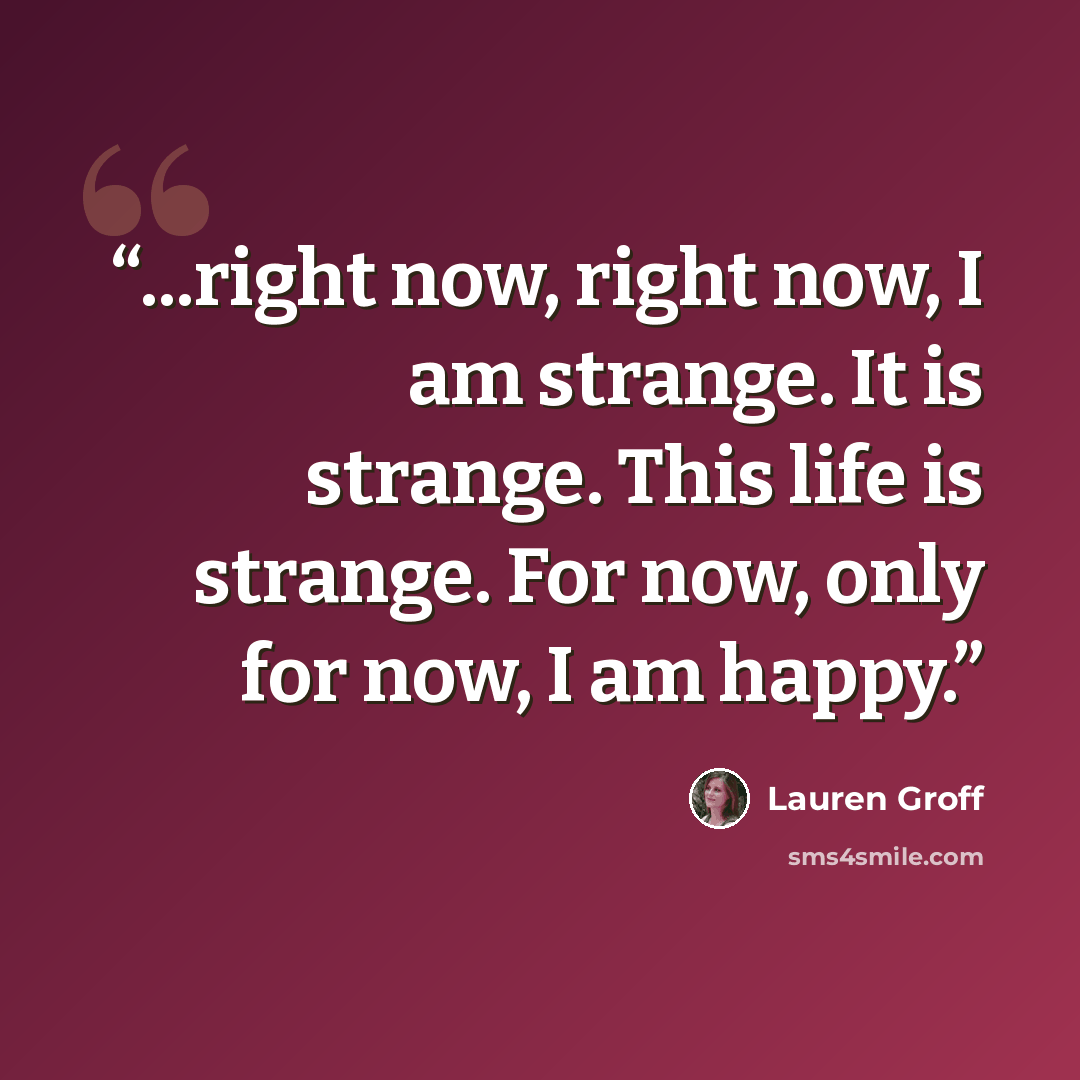 “...right now, right now, I am strange. It is strange. This life is strange. For now, only for now, I am happy.” quote by Lauren Groff