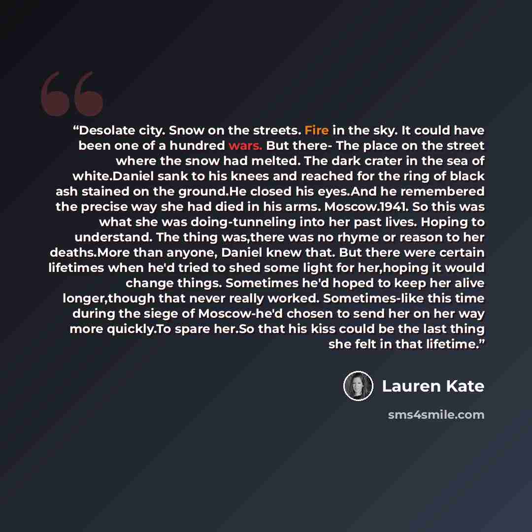 “Desolate city. Snow on the streets. Fire in the sky. It could have been one of a hundred wars. But there- The place on the street where the snow had melted. The dark crater in the sea of white.Daniel sank to his knees and reached for the ring of black ash stained on the ground.He closed his…” quote by Lauren Kate