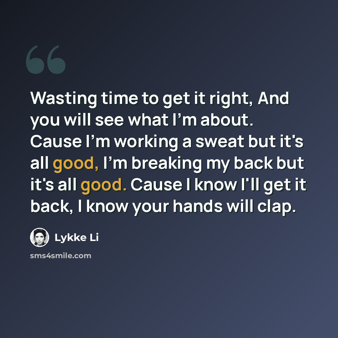 “Wasting time to get it right, And you will see what I'm about. Cause I'm working a sweat but it's all good, I'm breaking my back but it's all good. Cause I know I'll get it back, I know your hands will clap.” quote by Lykke Li