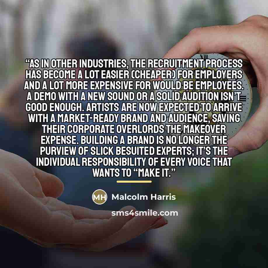 “As in other industries, the recruitment process has become a lot easier (cheaper) for employers and a lot more expensive for would be employees. A demo with a new sound or a solid audition isn’t good enough. Artists are now expected to arrive with a market-ready brand and audience, saving their…” quote by Malcolm Harris