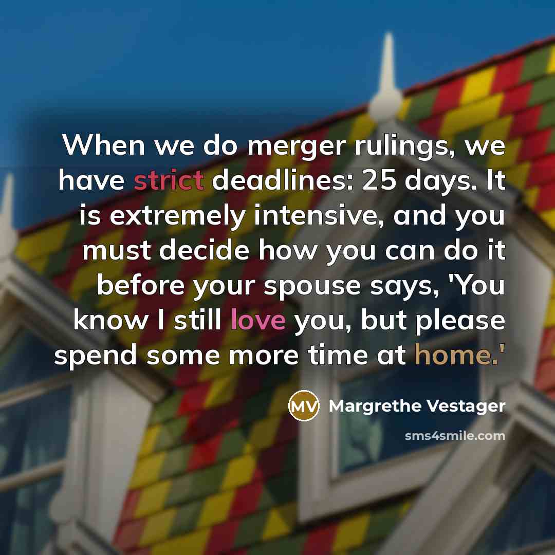 “When we do merger rulings, we have strict deadlines: 25 days. It is extremely intensive, and you must decide how you can do it before your spouse says, 'You know I still love you, but please spend some more time at home.'” quote by Margrethe Vestager