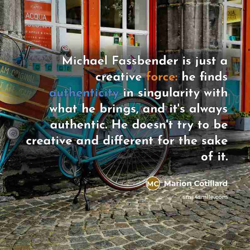 “Michael Fassbender is just a creative force: he finds authenticity in singularity with what he brings, and it's always authentic. He doesn't try to be creative and different for the sake of it.” quote by Marion Cotillard