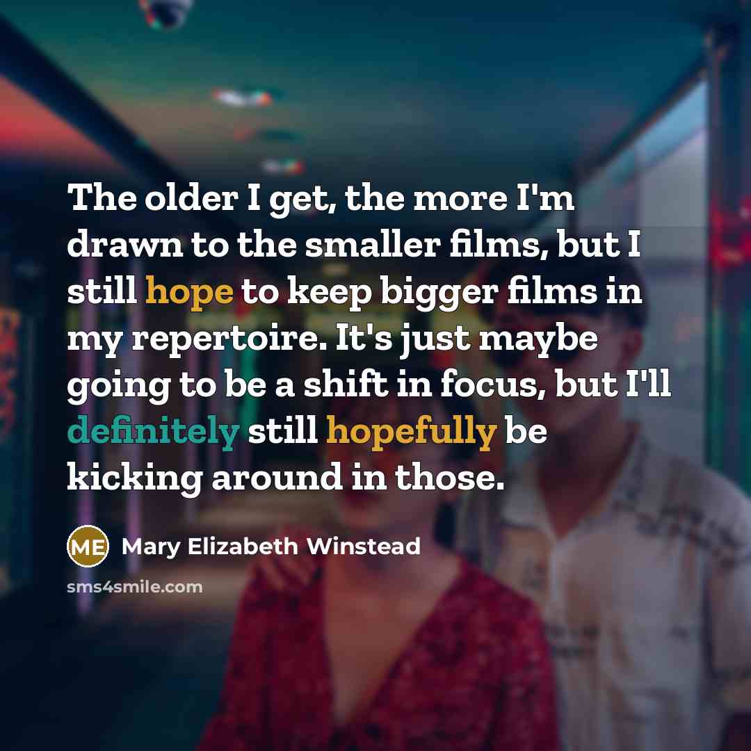 “The older I get, the more I'm drawn to the smaller films, but I still hope to keep bigger films in my repertoire. It's just maybe going to be a shift in focus, but I'll definitely still hopefully be kicking around in those.” quote by Mary Elizabeth Winstead