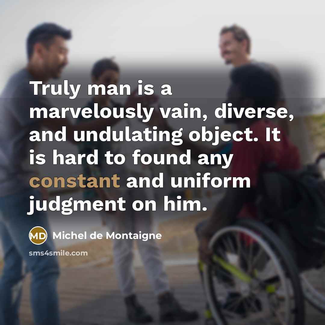 “Truly man is a marvelously vain, diverse, and undulating object. It is hard to found any constant and uniform judgment on him.” quote by Michel de Montaigne