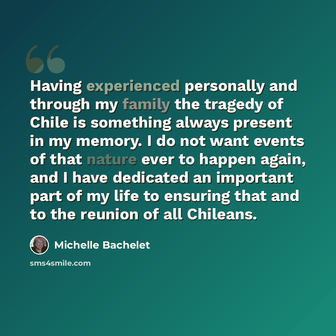 “Having experienced personally and through my family the tragedy of Chile is something always present in my memory. I do not want events of that nature ever to happen again, and I have dedicated an important part of my life to ensuring that and to the reunion of all Chileans.” quote by Michelle Bachelet
