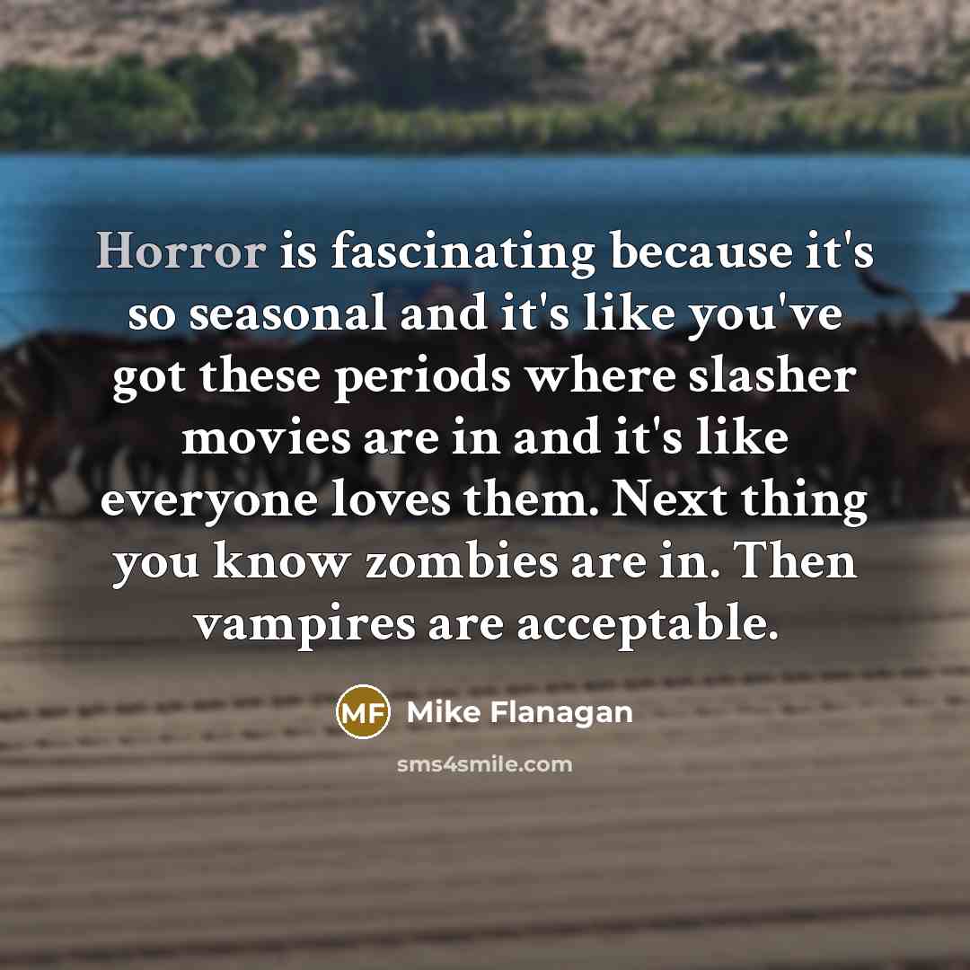 “Horror is fascinating because it's so seasonal and it's like you've got these periods where slasher movies are in and it's like everyone loves them. Next thing you know zombies are in. Then vampires are acceptable.” quote by Mike Flanagan