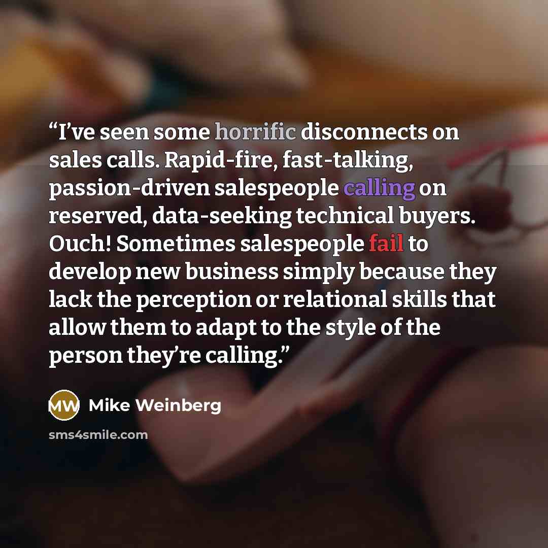 “I’ve seen some horrific disconnects on sales calls. Rapid-fire, fast-talking, passion-driven salespeople calling on reserved, data-seeking technical buyers. Ouch! Sometimes salespeople fail to develop new business simply because they lack the perception or relational skills that allow them to…” quote by Mike Weinberg