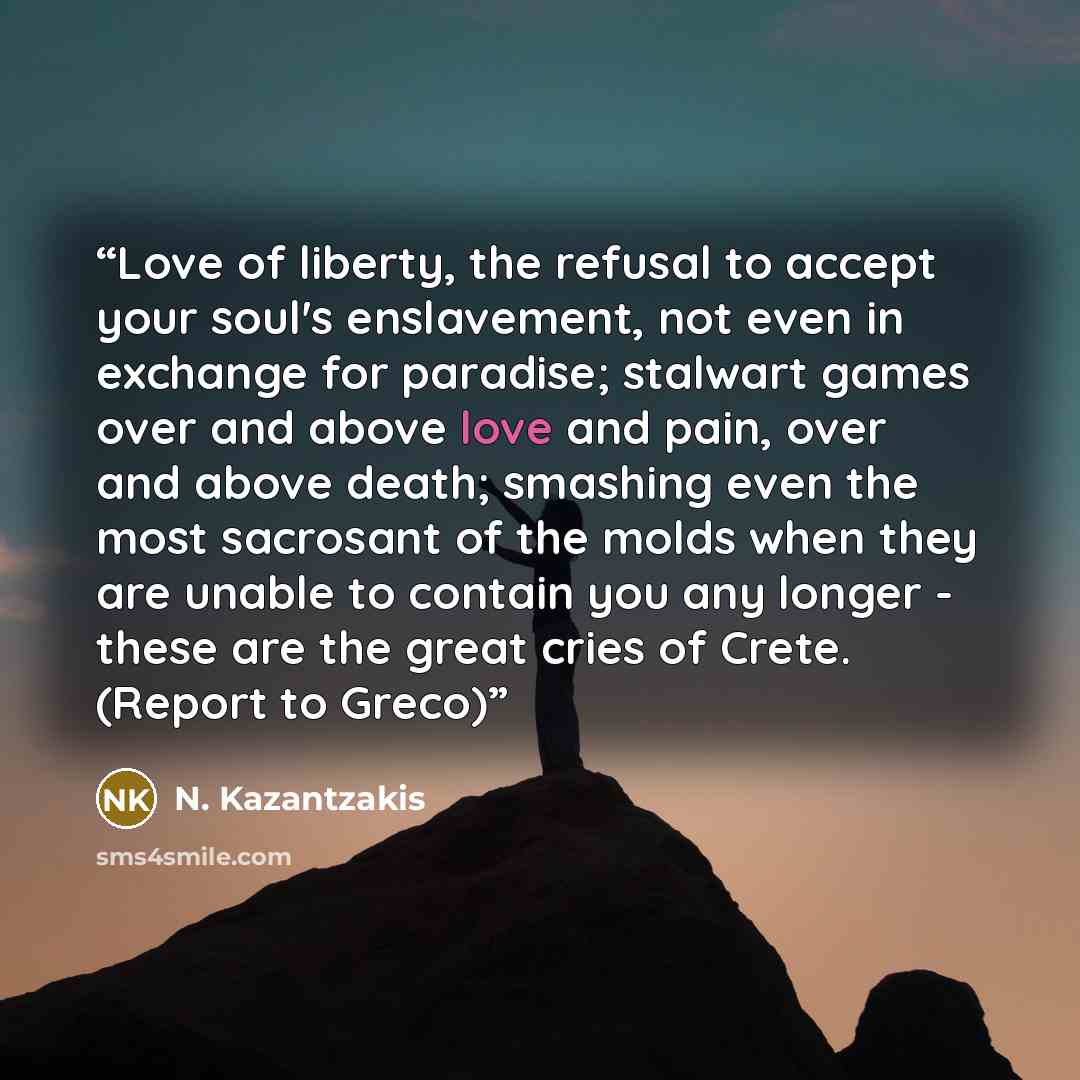 “Love of liberty, the refusal to accept your soul's enslavement, not even in exchange for paradise; stalwart games over and above love and pain, over and above death; smashing even the most sacrosant of the molds when they are unable to contain you any longer - these are the great cries of Crete…” quote by N. Kazantzakis