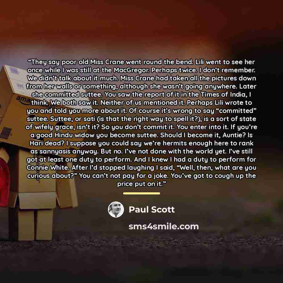 “They say poor old Miss Crane went round the bend. Lili went to see her once while I was still at the MacGregor. Perhaps twice. I don’t remember. We didn’t talk about it much. Miss Crane had taken all the pictures down from her walls or something, although she wasn’t going anywhere. Later she…” quote by Paul Scott