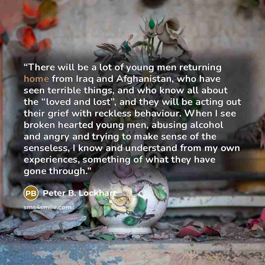 “There will be a lot of young men returning home from Iraq and Afghanistan, who have seen terrible things, and who know all about the “loved and lost”, and they will be acting out their grief with reckless behaviour. When I see broken hearted young men, abusing alcohol and angry and trying to make…” quote by Peter B. Lockhart