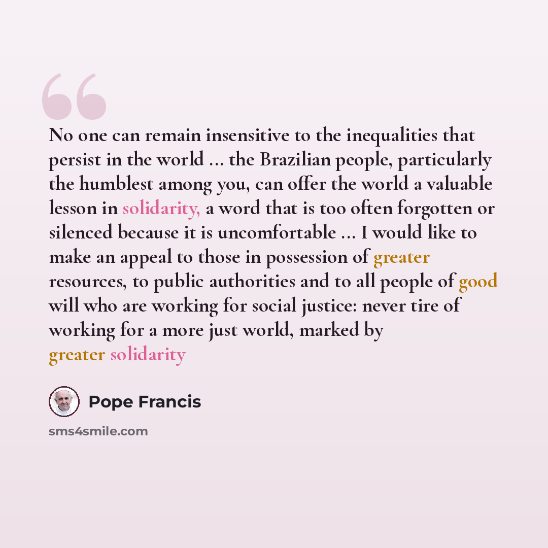 “No one can remain insensitive to the inequalities that persist in the world ... the Brazilian people, particularly the humblest among you, can offer the world a valuable lesson in solidarity, a word that is too often forgotten or silenced because it is uncomfortable ... I would like to make an…” quote by Pope Francis