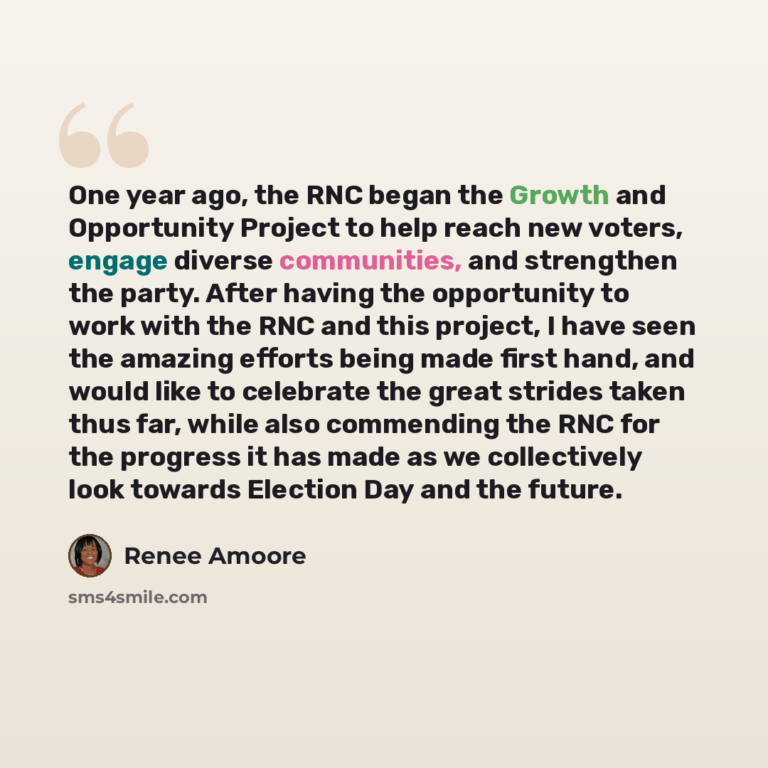 “One year ago, the RNC began the Growth and Opportunity Project to help reach new voters, engage diverse communities, and strengthen the party. After having the opportunity to work with the RNC and this project, I have seen the amazing efforts being made first hand, and would like to celebrate the…” quote by Renee Amoore