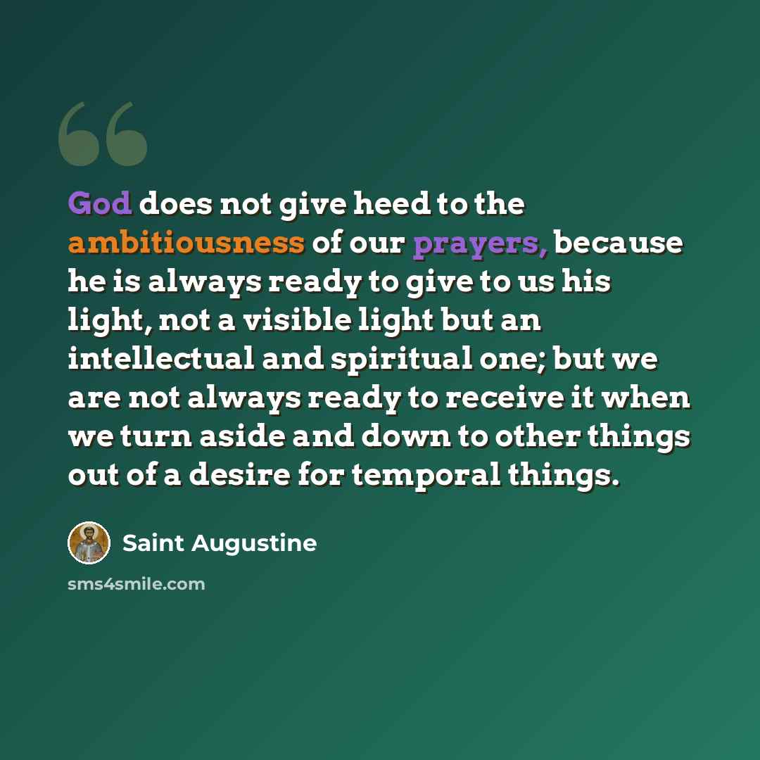 “God does not give heed to the ambitiousness of our prayers, because he is always ready to give to us his light, not a visible light but an intellectual and spiritual one; but we are not always ready to receive it when we turn aside and down to other things out of a desire for temporal things.” quote by Saint Augustine