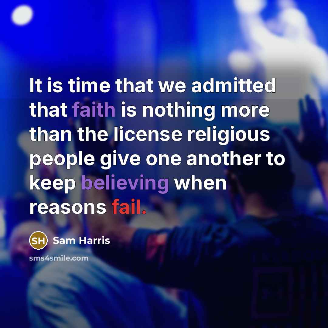 “It is time that we admitted that faith is nothing more than the license religious people give one another to keep believing when reasons fail.” quote by Sam Harris